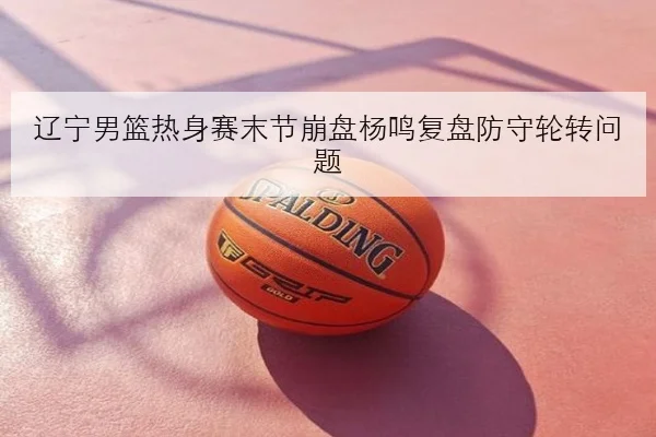 辽宁男篮热身赛末节崩盘杨鸣复盘防守轮转问题